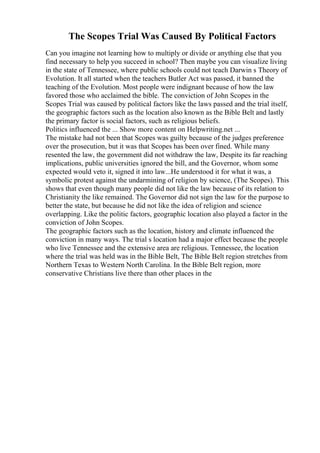The Scopes Trial Was Caused By Political Factors
Can you imagine not learning how to multiply or divide or anything else that you
find necessary to help you succeed in school? Then maybe you can visualize living
in the state of Tennessee, where public schools could not teach Darwin s Theory of
Evolution. It all started when the teachers Butler Act was passed, it banned the
teaching of the Evolution. Most people were indignant because of how the law
favored those who acclaimed the bible. The conviction of John Scopes in the
Scopes Trial was caused by political factors like the laws passed and the trial itself,
the geographic factors such as the location also known as the Bible Belt and lastly
the primary factor is social factors, such as religious beliefs.
Politics influenced the ... Show more content on Helpwriting.net ...
The mistake had not been that Scopes was guilty because of the judges preference
over the prosecution, but it was that Scopes has been over fined. While many
resented the law, the government did not withdraw the law, Despite its far reaching
implications, public universities ignored the bill, and the Governor, whom some
expected would veto it, signed it into law...He understood it for what it was, a
symbolic protest against the undarmining of religion by science, (The Scopes). This
shows that even though many people did not like the law because of its relation to
Christianity the like remained. The Governor did not sign the law for the purpose to
better the state, but because he did not like the idea of religion and science
overlapping. Like the politic factors, geographic location also played a factor in the
conviction of John Scopes.
The geographic factors such as the location, history and climate influenced the
conviction in many ways. The trial s location had a major effect because the people
who live Tennessee and the extensive area are religious. Tennessee, the location
where the trial was held was in the Bible Belt, The Bible Belt region stretches from
Northern Texas to Western North Carolina. In the Bible Belt region, more
conservative Christians live there than other places in the
 