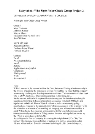 Essay about Who Signs Your Check Group Project 2
UNIVERSITY OF MARYLAND UNIVERSITY COLLEGE
Who Signs Your Check Group Project
Group 5
Marc Friedman
Jefferson Kinnay
Vincent Mayer
Tesleem Subair No posts yet??
Kent Williams
ACCT 635 9040
Accounting Ethics
Professor Larry Wolod
February 19, 2015
Contents
Facts2
Procedural History2
Issue2
Rule2 3
Application / Analysis3 4
Conclusion4
Bibliography5
Work
Accomplished.................................................................................................................................
Facts
Willie Lowman is the internal auditor for Dead Salesman Printing who is currently in
the process of auditing the company s account receivables. He finds that the company
is constantly crediting and debiting accounts receivable. The accounts receivable clerk
who is a CPA has been... Show more content on Helpwriting.net ...
As the internal auditor he is responsible for assuring that the firm is maintaining its
records and reporting its financial results in accordance with the FASB rules and
regulations and GAAP. If the CFO still refuses to make the necessary policy
modifications required to the accounts receivable procedures in order to comply with
the rules then as a matter of maintaining his integrity, and with the stakeholders in
mind Willie should then make an appointment with the board of directors audit
committee to relay the failure in failing to meet the rules and regulations set out by
the FASB in accordance with GAAP.
According to the Public Company Accounting Oversight Board (PCAOB), The
primary objective and responsibilities of auditor is to express an opinion on the
fairness with which all financial statement including all of its (material aspects,
 