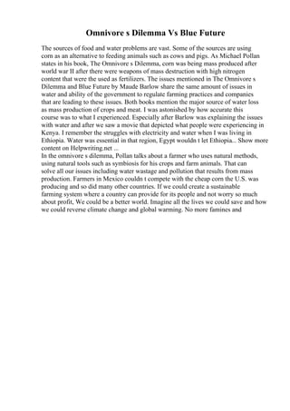 Omnivore s Dilemma Vs Blue Future
The sources of food and water problems are vast. Some of the sources are using
corn as an alternative to feeding animals such as cows and pigs. As Michael Pollan
states in his book, The Omnivore s Dilemma, corn was being mass produced after
world war II after there were weapons of mass destruction with high nitrogen
content that were the used as fertilizers. The issues mentioned in The Omnivore s
Dilemma and Blue Future by Maude Barlow share the same amount of issues in
water and ability of the government to regulate farming practices and companies
that are leading to these issues. Both books mention the major source of water loss
as mass production of crops and meat. I was astonished by how accurate this
course was to what I experienced. Especially after Barlow was explaining the issues
with water and after we saw a movie that depicted what people were experiencing in
Kenya. I remember the struggles with electricity and water when I was living in
Ethiopia. Water was essential in that region, Egypt wouldn t let Ethiopia... Show more
content on Helpwriting.net ...
In the omnivore s dilemma, Pollan talks about a farmer who uses natural methods,
using natural tools such as symbiosis for his crops and farm animals. That can
solve all our issues including water wastage and pollution that results from mass
production. Farmers in Mexico couldn t compete with the cheap corn the U.S. was
producing and so did many other countries. If we could create a sustainable
farming system where a country can provide for its people and not worry so much
about profit, We could be a better world. Imagine all the lives we could save and how
we could reverse climate change and global warming. No more famines and
 
