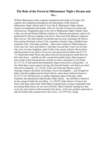 The Role of the Forest in Midsummer Night s Dream and
As...
William Shakespeare often compares imagination and reality in his plays. He
explores this comparison through the role and purpose of the forests in
Midsummer Night s Dream and As You Like It. Midsummer Night s Dream
focuses on imagination and escape, while As You like It focuses on reality and
self discovery. Imagination plays a key role in Midsummer Night s Dream. Puck,
a fairy servant and friend of Oberon watches six Athenian men practice a play to be
performed for Theseus wedding in the forest. Puck turns Nick Bottom s head into
that of an ass. The other players see Bottom and run away screaming. He follows
them saying, Sometime a horse I ll be, sometime a hound, a hog, a headless bear,
sometime a fire. And neigh, and bark,... Show more content on Helpwriting.net ...
Corin says, Sir, I am a true laborer. I earn that I eat, get that I wear, owe no man
hate, envy no man s happiness, glad of other man s good, content with my harm,
and the greatest of my pride is to see my ewes graze and my lambs suck (3.2.73
77). Meanwhile Duke Senior and others lords are discussing how much they love
life in the forest. ...and this our life, exempt from public haunt, finds tongues in
trees, books in the running brooks, sermons in stones, and good in every thing
(2.1.15 17). A lord reports that melancholy Jaques came across a dying deer. ...to
the which place a poor sequest red stag, that from the hunter s aim had ta en a hurt,
did come to languish... (2.1.34 36). At the end of the play Hymen, god of
marriage, brings in Rosalind. Good duke, receive thy daughter. ...yea, brought her
hither, that thou mightst join her hand with his, whose heart within his bosom is
(5.4.115 119). Self discovery is another important aspect of the play. Duke
Frederick, has banished his older brother, Duke Senior. ...the old Duke is banish d
by his younger brother the new Duke... (1.1.98 99). Duke Senior is living in the
forest with many other lords. When Duke Frederick hears so many respectable lords
are joining Duke Senior, he sets out to kill him. Duke Frederick, hearing how that
every day men of great worth resorted to this forest...in his own conduct, purposely to
take his brother here, and put him to the sword... (5.4.159 163). Along
 