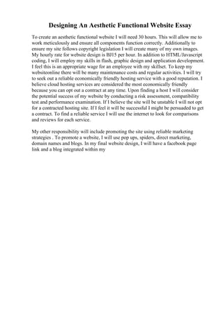 Designing An Aesthetic Functional Website Essay
To create an aesthetic functional website I will need 30 hours. This will allow me to
work meticulously and ensure all components function correctly. Additionally to
ensure my site follows copyright legislation I will create many of my own images.
My hourly rate for website design is ВЈ15 per hour. In addition to HTML/Javascript
coding, I will employ my skills in flash, graphic design and application development.
I feel this is an appropriate wage for an employee with my skillset. To keep my
websiteonline there will be many maintenance costs and regular activities. I will try
to seek out a reliable economically friendly hosting service with a good reputation. I
believe cloud hosting services are considered the most economically friendly
because you can opt out a contract at any time. Upon finding a host I will consider
the potential success of my website by conducting a risk assessment, compatibility
test and performance examination. If I believe the site will be unstable I will not opt
for a contracted hosting site. If I feel it will be successful I might be persuaded to get
a contract. To find a reliable service I will use the internet to look for comparisons
and reviews for each service.
My other responsibility will include promoting the site using reliable marketing
strategies . To promote a website, I will use pop ups, spiders, direct marketing,
domain names and blogs. In my final website design, I will have a facebook page
link and a blog integrated within my
 