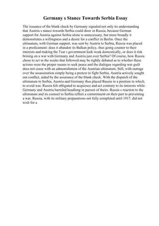 Germany s Stance Towards Serbia Essay
The issuance of the blank check by Germany signaled not only its understanding
that Austria s stance towards Serbia could draw in Russia, because German
support for Austria against Serbia alone is unnecessary, but more broadly it
demonstrates a willingness and a desire for a conflict in Berlin. Once the
ultimatum, with German support, was sent by Austria to Serbia, Russia was placed
in a predicament: does it abandon its Balkan policy, thus going counter to their
interests and making the Tsar s government look weak domestically, or does it risk
brining on a war with Germany and Austria just over Serbia? Of course, how Russia
chose to act in the weeks that followed may be rightly debated as to whether these
actions were the proper means to seek peace and the dialogue regarding war guilt
does not cease with an admonishment of the Austrian ultimatum. Still, with outrage
over the assassination simply being a pretext to fight Serbia, Austria actively sought
out conflict, aided by the assurance of the blank check. With the dispatch of the
ultimatum to Serbia, Austria and Germany thus placed Russia in a position in which,
to avoid war, Russia felt obligated to acquiesce and act contrary to its interests while
Germany and Austria barreled headlong in pursuit of theirs. Russia s reaction to the
ultimatum and its counsel to Serbia reflect a commitment on their part to preventing
a war. Russia, with its military preparations not fully completed until 1917, did not
wish for a
 
