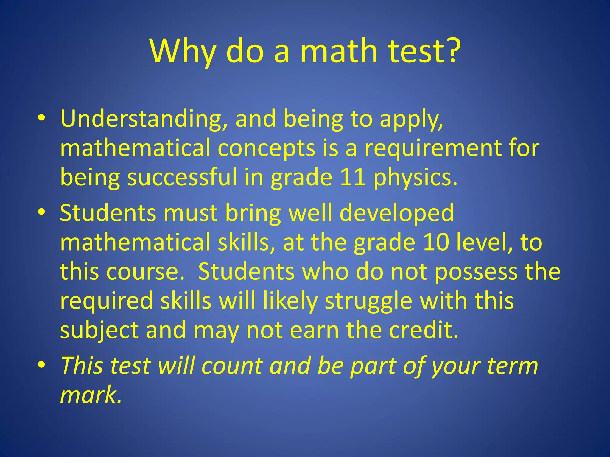 Why do a math test?
• Understanding, and being to apply,
mathematical concepts is a requirement for
being successful in grade 11 physics.
• Students must bring well developed
mathematical skills, at the grade 10 level, to
this course. Students who do not possess the
required skills will likely struggle with this
subject and may not earn the credit.
• This test will count and be part of your term
mark.
