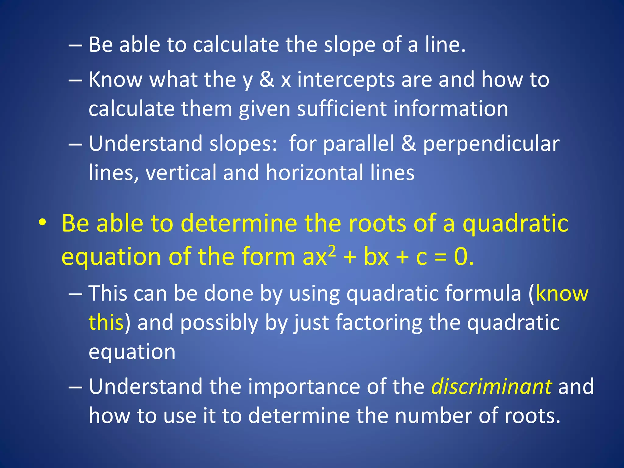 – Be able to calculate the slope of a line.
– Know what the y & x intercepts are and how to
calculate them given sufficient information
– Understand slopes: for parallel & perpendicular
lines, vertical and horizontal lines
• Be able to determine the roots of a quadratic
equation of the form ax2 + bx + c = 0.
– This can be done by using quadratic formula (know
this) and possibly by just factoring the quadratic
equation
– Understand the importance of the discriminant and
how to use it to determine the number of roots.