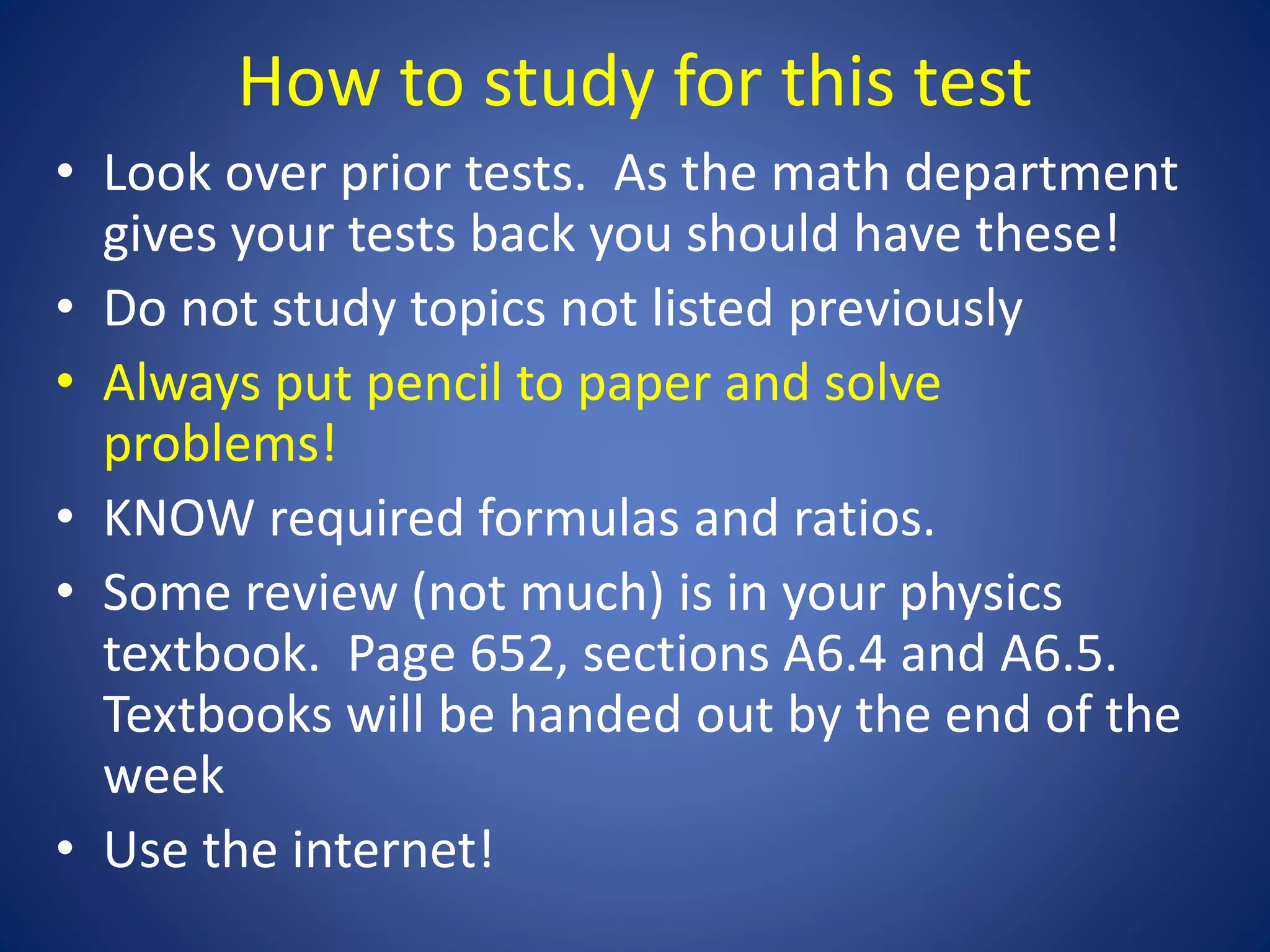 How to study for this test
• Look over prior tests. As the math department
gives your tests back you should have these!
• Do not study topics not listed previously
• Always put pencil to paper and solve
problems!
• KNOW required formulas and ratios.
• Some review (not much) is in your physics
textbook. Page 652, sections A6.4 and A6.5.
Textbooks will be handed out by the end of the
week
• Use the internet!