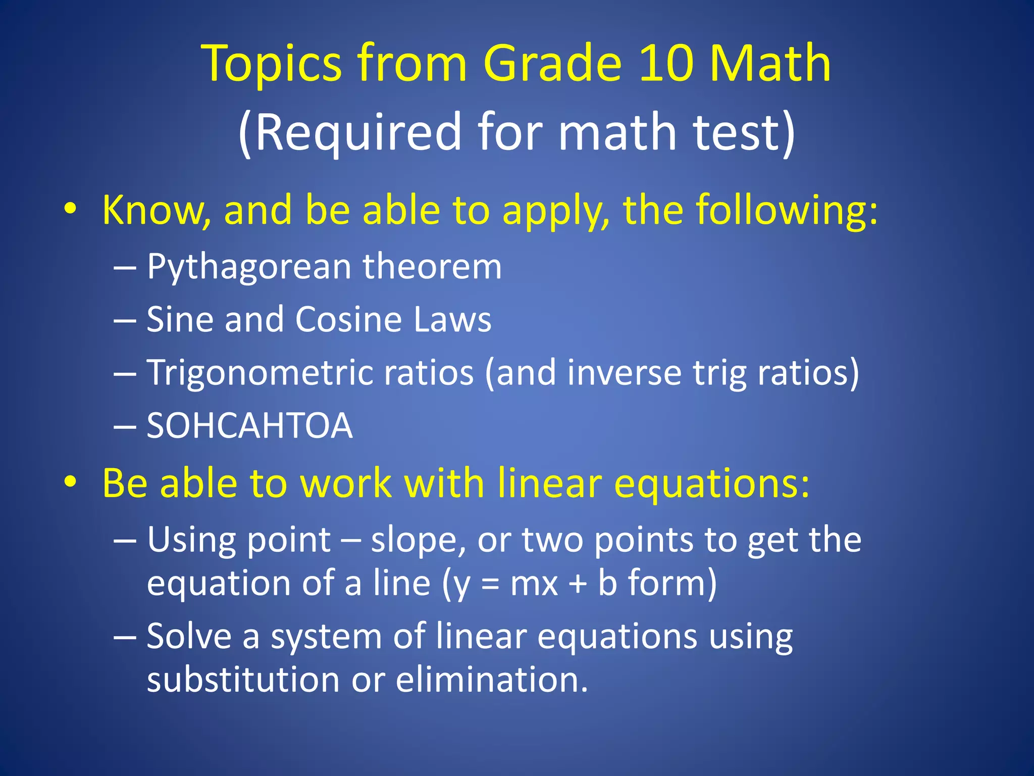 Topics from Grade 10 Math
(Required for math test)
• Know, and be able to apply, the following:
– Pythagorean theorem
– Sine and Cosine Laws
– Trigonometric ratios (and inverse trig ratios)
– SOHCAHTOA
• Be able to work with linear equations:
– Using point – slope, or two points to get the
equation of a line (y = mx + b form)
– Solve a system of linear equations using
substitution or elimination.
 