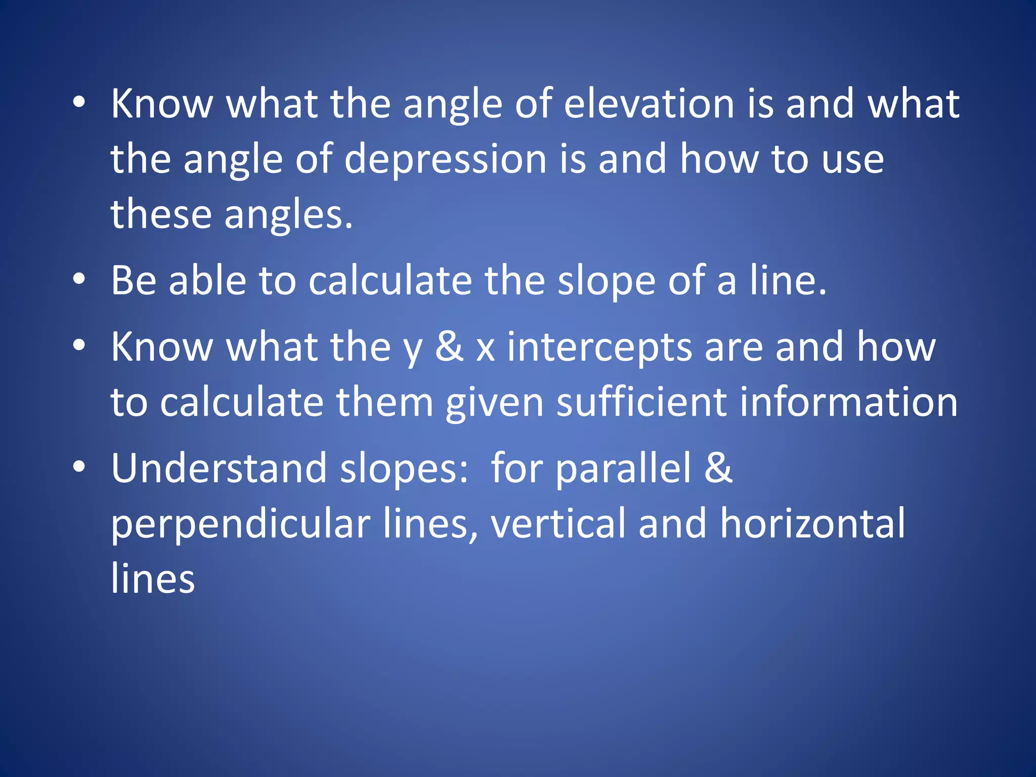 • Know what the angle of elevation is and what
the angle of depression is and how to use
these angles.
• Be able to calculate the slope of a line.
• Know what the y & x intercepts are and how
to calculate them given sufficient information
• Understand slopes: for parallel &
perpendicular lines, vertical and horizontal
lines
 