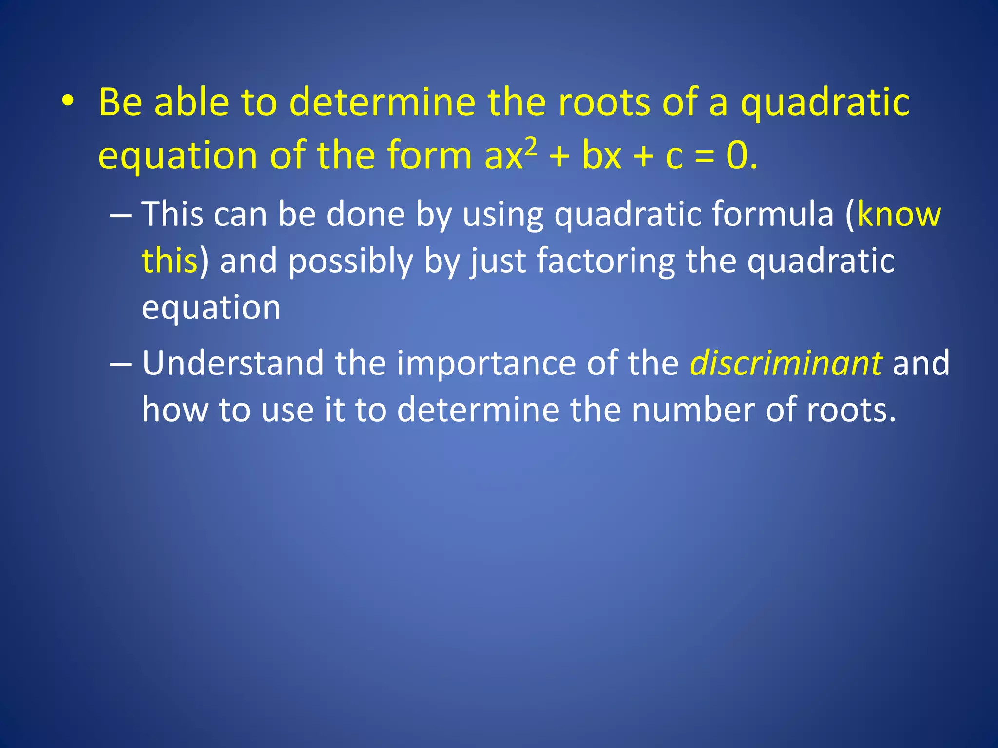 • Be able to determine the roots of a quadratic
equation of the form ax2 + bx + c = 0.
– This can be done by using quadratic formula (know
this) and possibly by just factoring the quadratic
equation
– Understand the importance of the discriminant and
how to use it to determine the number of roots.
 