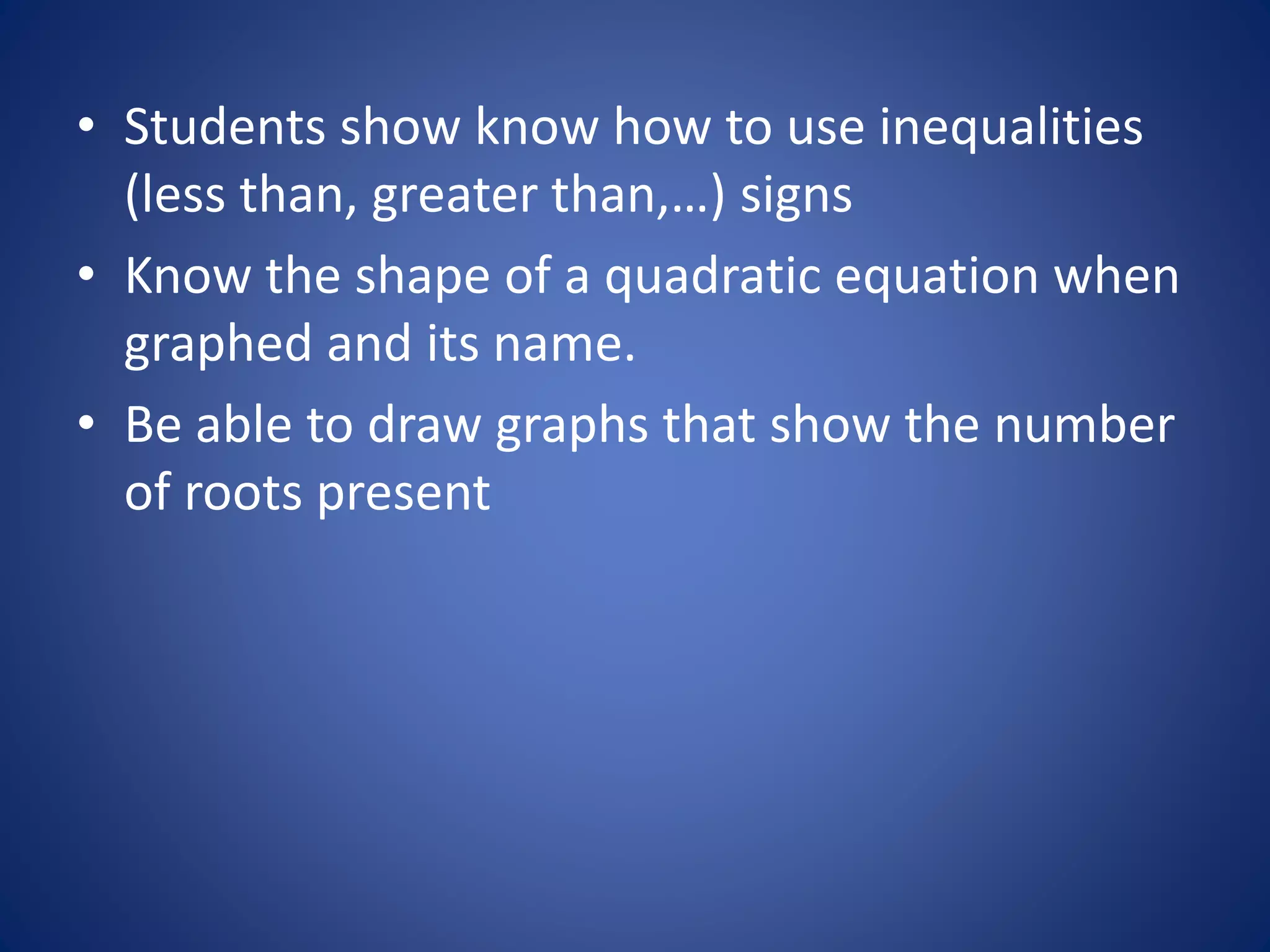 • Students show know how to use inequalities
(less than, greater than,…) signs
• Know the shape of a quadratic equation when
graphed and its name.
• Be able to draw graphs that show the number
of roots present
 