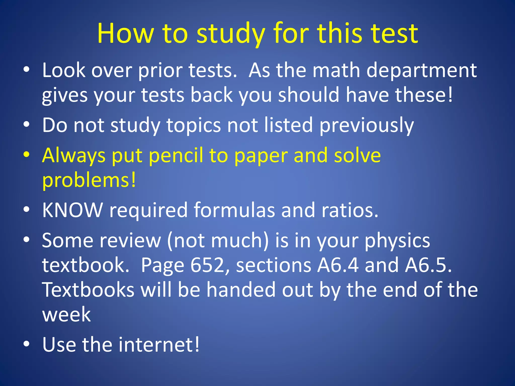 How to study for this test
• Look over prior tests. As the math department
gives your tests back you should have these!
• Do not study topics not listed previously
• Always put pencil to paper and solve
problems!
• KNOW required formulas and ratios.
• Some review (not much) is in your physics
textbook. Page 652, sections A6.4 and A6.5.
Textbooks will be handed out by the end of the
week
• Use the internet!
 