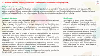 Copyright © 2024 Jayanti Rajdevendra Pande. All rights reserved.
9 The Impact of Open Banking on Customer Experience and Financial Inclusion [ Any Bank ]
Why this topic is interesting:
Open banking is a disruptive technology empowering customers to share their financial data with third-party providers. This
research can shed light on how open banking impacts customer experience and financial inclusion, potentially shaping the future
of financial services. Findings can inform product development, regulations, and overall accessibility.
Significance:
This research can benefit various stakeholders:
•Financial Institutions: Understanding customer
experience with open banking can inform product
development to compete effectively in this
evolving landscape.
•Fintech Companies: Research on open banking's
role in financial inclusion can guide the design of
solutions for previously underserved markets.
•Regulatory Bodies: Insights can inform effective
regulations that promote innovation while
safeguarding consumer privacy and data security.
•Customers: By understanding potential benefits
and risks, customers can make informed decisions
about data sharing and access a wider range of
financial products and services.
Research Questions:
•Yes/No: Do customers using open banking services report greater satisfaction with their
banking experience compared to those who don't?
•Data as answer: How much time, on average, do customers save by utilizing open
banking features for tasks like account aggregation or switching financial products?
•Descriptive: In what specific ways do open banking functionalities (e.g., personalized
financial insights, automated budgeting tools) enhance customer experience and
financial literacy?
•Yes/No: Has there been an increase in access to financial products and services for
unbanked or underbanked populations since open banking initiatives began?
•Data as answer: What percentage of new loan applications or financial service
subscriptions can be attributed to open banking data sharing compared to traditional
methods?
•Descriptive: How can open banking data be leveraged to develop innovative financial
products and services that cater to the specific needs of underserved populations?
•Yes/No: Are there any security concerns or privacy risks associated with open banking
data sharing that could hinder customer adoption?
•Descriptive: How can regulations and data security protocols surrounding open banking
be optimized to ensure customer trust and responsible data usage?
 