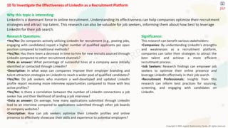 Copyright © 2024 Jayanti Rajdevendra Pande. All rights reserved.
10 To Investigate the Effectiveness of LinkedIn as a Recruitment Platform
Why this topic is interesting:
LinkedIn is a dominant force in online recruitment. Understanding its effectiveness can help companies optimize their recruitment
strategies and attract top talent. This research can also be valuable for job seekers, informing them about how best to leverage
LinkedIn for their job search.
Significance:
This research can benefit various stakeholders:
•Companies: By understanding LinkedIn's strengths
and weaknesses as a recruitment platform,
companies can tailor their strategies to attract the
best talent and achieve a more efficient
recruitment process.
•Job Seekers: Research findings can empower job
seekers to optimize their online presence and
leverage LinkedIn effectively in their job search.
•Recruitment Professionals: Insights from this
research can inform best practices for sourcing,
screening, and engaging with candidates on
LinkedIn.
Research Questions:
•Yes/No: Do companies actively utilizing LinkedIn for recruitment (e.g., posting jobs,
engaging with candidates) report a higher number of qualified applicants per open
position compared to traditional methods?
•Yes/No: Has there been a decrease in time-to-hire for new recruits sourced through
LinkedIn compared to other recruitment channels?
•Data as answer: What percentage of successful hires at a company were initially
identified or contacted through LinkedIn?
•Descriptive: In what ways can companies improve their employer branding and
talent attraction strategies on LinkedIn to reach a wider pool of qualified candidates?
•Yes/No: Do job seekers who maintain a well-developed and updated LinkedIn
profile report receiving more interview opportunities compared to those with less
active profiles?
•Yes/No: Is there a correlation between the number of LinkedIn connections a job
seeker has and their likelihood of landing a job interview?
•Data as answer: On average, how many applications submitted through LinkedIn
lead to an interview compared to applications submitted through other job boards
or company websites?
•Descriptive: How can job seekers optimize their LinkedIn profiles and online
presence to effectively showcase their skills and experience to potential employers?
 