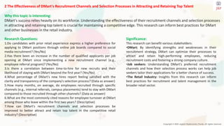 Copyright © 2024 Jayanti Rajdevendra Pande. All rights reserved.
2 The Effectiveness of DMart's Recruitment Channels and Selection Processes in Attracting and Retaining Top Talent
Why this topic is interesting:
DMart's success relies heavily on its workforce. Understanding the effectiveness of their recruitment channels and selection processes
in attracting and retaining top talent is crucial for maintaining a competitive edge. This research can inform best practices for DMart
and other businesses in the retail industry.
Significance:
This research can benefit various stakeholders:
•DMart: By identifying strengths and weaknesses in their
recruitment strategy, DMart can optimize their processes to
attract and retain high-performing employees, reducing
recruitment costs and fostering a strong company culture.
•Job seekers: Understanding DMart's preferred recruitment
channels and how their selection process works can help job
seekers tailor their applications for a better chance of success.
•The Retail Industry: Insights from this research can inform
best practices for recruitment and talent management in the
broader retail sector.
Research Questions:
1.Do candidates with prior retail experience express a higher preference for
applying to DMart positions through online job boards compared to social
media recruitment? (Yes/No)
2.Has there been an increase in the number of qualified applicants per job
opening at DMart since implementing a new recruitment channel (e.g.,
employee referral program)? (Yes/No)
3.Is there a correlation between time-to-hire for new recruits and their
likelihood of staying with DMart beyond the first year? (Yes/No)
4.What percentage of DMart's new hires report feeling satisfied with the
clarity and transparency of the company's selection process? (Data as answer)
5.How many months, on average, do employees recruited through specific
channels (e.g., internal referrals, campus placements) tend to stay with DMart
compared to those recruited through other channels? (Data as answer)
6.What are the most commonly cited reasons for employee turnover at DMart
among those who leave within the first two years? (Descriptive)
7.How can DMart's recruitment channels and selection processes be
improved to better attract and retain top talent in the competitive retail
industry? (Descriptive)
 