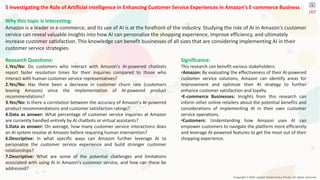 Copyright © 2024 Jayanti Rajdevendra Pande. All rights reserved.
5 Investigating the Role of Artificial Intelligence in Enhancing Customer Service Experiences in Amazon's E-commerce Business
Why this topic is interesting:
Amazon is a leader in e-commerce, and its use of AI is at the forefront of the industry. Studying the role of AI in Amazon's customer
service can reveal valuable insights into how AI can personalize the shopping experience, improve efficiency, and ultimately
increase customer satisfaction. This knowledge can benefit businesses of all sizes that are considering implementing AI in their
customer service strategies.
Significance:
This research can benefit various stakeholders:
•Amazon: By evaluating the effectiveness of their AI-powered
customer service solutions, Amazon can identify areas for
improvement and optimize their AI strategy to further
enhance customer satisfaction and loyalty.
•E-commerce Businesses: Insights from this research can
inform other online retailers about the potential benefits and
considerations of implementing AI in their own customer
service operations.
•Customers: Understanding how Amazon uses AI can
empower customers to navigate the platform more efficiently
and leverage AI-powered features to get the most out of their
shopping experience.
Research Questions:
1.Yes/No: Do customers who interact with Amazon's AI-powered chatbots
report faster resolution times for their inquiries compared to those who
interact with human customer service representatives?
2.Yes/No: Has there been a decrease in customer churn rate (customers
leaving Amazon) since the implementation of AI-powered product
recommendations?
3.Yes/No: Is there a correlation between the accuracy of Amazon's AI-powered
product recommendations and customer satisfaction ratings?
4.Data as answer: What percentage of customer service inquiries at Amazon
are currently handled entirely by AI chatbots or virtual assistants?
5.Data as answer: On average, how many customer service interactions does
an AI system resolve at Amazon before requiring human intervention?
6.Descriptive: In what specific ways can Amazon further leverage AI to
personalize the customer service experience and build stronger customer
relationships?
7.Descriptive: What are some of the potential challenges and limitations
associated with using AI in Amazon's customer service, and how can these be
addressed?
 