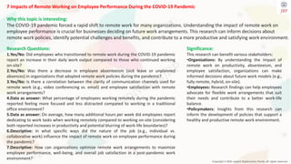 Copyright © 2024 Jayanti Rajdevendra Pande. All rights reserved.
7 Impacts of Remote Working on Employee Performance During the COVID-19 Pandemic
Why this topic is interesting:
The COVID-19 pandemic forced a rapid shift to remote work for many organizations. Understanding the impact of remote work on
employee performance is crucial for businesses deciding on future work arrangements. This research can inform decisions about
remote work policies, identify potential challenges and benefits, and contribute to a more productive and satisfying work environment.
Significance:
This research can benefit various stakeholders:
•Organizations: By understanding the impact of
remote work on productivity, absenteeism, and
employee satisfaction, organizations can make
informed decisions about future work models (e.g.,
fully remote, hybrid, on-site).
•Employees: Research findings can help employees
advocate for flexible work arrangements that suit
their needs and contribute to a better work-life
balance.
•Policymakers: Insights from this research can
inform the development of policies that support a
healthy and productive remote work environment.
Research Questions:
1.Yes/No: Did employees who transitioned to remote work during the COVID-19 pandemic
report an increase in their daily work output compared to those who continued working
on-site?
2.Yes/No: Was there a decrease in employee absenteeism (sick leave or unplanned
absences) in organizations that adopted remote work policies during the pandemic?
3.Yes/No: Is there a correlation between the clarity of communication channels used for
remote work (e.g., video conferencing vs. email) and employee satisfaction with remote
work arrangements?
4.Data as answer: What percentage of employees working remotely during the pandemic
reported feeling more focused and less distracted compared to working in a traditional
office environment?
5.Data as answer: On average, how many additional hours per week did employees report
dedicating to work tasks when working remotely compared to working on-site (considering
both reported increases in productivity and potential blurring of work-life boundaries)?
6.Descriptive: In what specific ways did the nature of the job (e.g., individual vs.
collaborative work) influence the impact of remote work on employee performance during
the pandemic?
7.Descriptive: How can organizations optimize remote work arrangements to maximize
employee performance, well-being, and overall job satisfaction in a post-pandemic work
environment?
 