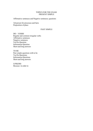 TOPICS FOR THE EXAM
                                PRESENT SIMPLE

Affirmative sentences and Negative sentences; questions

3rd person for processes and facts
Preposition of place

                                     PAST SIMPLE

DO – VERBS
Regular and common irregular verbs
Affirmative sentences
Negative sentences
Yes/No Question
Information Question
Short and long answers

TO BE
Past simple questions with to be
Yes/No Questions
Information Questions
Short and long answers

LINKERS
Because: in order to
 