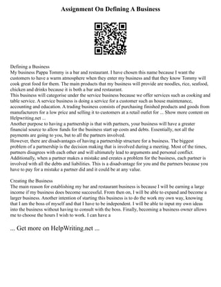 Assignment On Defining A Business
Defining a Business
My business Pappa Tommy is a bar and restaurant. I have chosen this name because I want the
customers to have a warm atmosphere when they enter my business and that they know Tommy will
cook great food for them. The main products that my business will provide are noodles, rice, seafood,
chicken and drinks because it is both a bar and restaurant.
This business will categorise under the service business because we offer services such as cooking and
table service. A service business is doing a service for a customer such as house maintenance,
accounting and education. A trading business consists of purchasing finished products and goods from
manufacturers for a low price and selling it to customers at a retail outlet for ... Show more content on
Helpwriting.net ...
Another purpose to having a partnership is that with partners, your business will have a greater
financial source to allow funds for the business start up costs and debts. Essentially, not all the
payments are going to you, but to all the partners involved.
However, there are disadvantages of having a partnership structure for a business. The biggest
problem of a partnership is the decision making that is involved during a meeting. Most of the times,
partners disagrees with each other and will ultimately lead to arguments and personal conflict.
Additionally, when a partner makes a mistake and creates a problem for the business, each partner is
involved with all the debts and liabilities. This is a disadvantage for you and the partners because you
have to pay for a mistake a partner did and it could be at any value.
Creating the Business
The main reason for establishing my bar and restaurant business is because I will be earning a large
income if my business does become successful. From then on, I will be able to expand and become a
larger business. Another intention of starting this business is to do the work my own way, knowing
that I am the boss of myself and that I have to be independent. I will be able to input my own ideas
into the business without having to consult with the boss. Finally, becoming a business owner allows
me to choose the hours I wish to work. I can have a
... Get more on HelpWriting.net ...
 