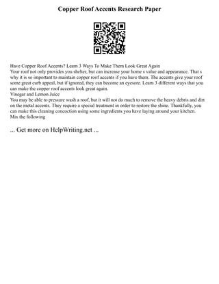 Copper Roof Accents Research Paper
Have Copper Roof Accents? Learn 3 Ways To Make Them Look Great Again
Your roof not only provides you shelter, but can increase your home s value and appearance. That s
why it is so important to maintain copper roof accents if you have them. The accents give your roof
some great curb appeal, but if ignored, they can become an eyesore. Learn 3 different ways that you
can make the copper roof accents look great again.
Vinegar and Lemon Juice
You may be able to pressure wash a roof, but it will not do much to remove the heavy debris and dirt
on the metal accents. They require a special treatment in order to restore the shine. Thankfully, you
can make this cleaning concoction using some ingredients you have laying around your kitchen.
Mix the following
... Get more on HelpWriting.net ...
 
