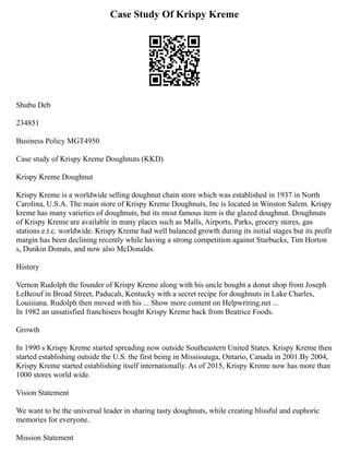 Case Study Of Krispy Kreme
Shubu Deb
234851
Business Policy MGT4950
Case study of Krispy Kreme Doughnuts (KKD)
Krispy Kreme Doughnut
Krispy Kreme is a worldwide selling doughnut chain store which was established in 1937 in North
Carolina, U.S.A. The main store of Krispy Kreme Doughnuts, Inc is located in Winston Salem. Krispy
kreme has many varieties of doughnuts, but its most famous item is the glazed doughnut. Doughnuts
of Krispy Kreme are available in many places such as Malls, Airports, Parks, grocery stores, gas
stations e.t.c. worldwide. Krispy Kreme had well balanced growth during its initial stages but its profit
margin has been declining recently while having a strong competition against Starbucks, Tim Horton
s, Dunkin Donuts, and now also McDonalds.
History
Vernon Rudolph the founder of Krispy Kreme along with his uncle bought a donut shop from Joseph
LeBeouf in Broad Street, Paducah, Kentucky with a secret recipe for doughnuts in Lake Charles,
Louisiana. Rudolph then moved with his ... Show more content on Helpwriting.net ...
In 1982 an unsatisfied franchisees bought Krispy Kreme back from Beatrice Foods.
Growth
In 1990 s Krispy Kreme started spreading now outside Southeastern United States. Krispy Kreme then
started establishing outside the U.S. the first being in Mississauga, Ontario, Canada in 2001.By 2004,
Krispy Kreme started establishing itself internationally. As of 2015, Krispy Kreme now has more than
1000 stores world wide.
Vision Statement
We want to be the universal leader in sharing tasty doughnuts, while creating blissful and euphoric
memories for everyone.
Mission Statement
 