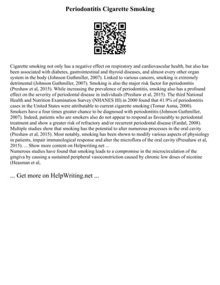 Periodontitis Cigarette Smoking
Cigarette smoking not only has a negative effect on respiratory and cardiovascular health, but also has
been associated with diabetes, gastrointestinal and thyroid diseases, and almost every other organ
system in the body (Johnson Guthmiller, 2007). Linked to various cancers, smoking is extremely
detrimental (Johnson Guthmiller, 2007). Smoking is also the major risk factor for periodontitis
(Preshaw et al, 2015). While increasing the prevalence of periodontitis, smoking also has a profound
effect on the severity of periodontal disease in individuals (Preshaw et al, 2015). The third National
Health and Nutrition Examination Survey (NHANES III) in 2000 found that 41.9% of periodontitis
cases in the United States were attributable to current cigarette smoking (Tomar Asma, 2000).
Smokers have a four times greater chance to be diagnosed with periodontitis (Johnson Guthmiller,
2007). Indeed, patients who are smokers also do not appear to respond as favourably to periodontal
treatment and show a greater risk of refractory and/or recurrent periodontal disease (Fardal, 2008).
Multiple studies show that smoking has the potential to alter numerous processes in the oral cavity
(Preshaw et al, 2015). Most notably, smoking has been shown to modify various aspects of physiology
in patients, impair immunological response and alter the microflora of the oral cavity (Presahaw et al,
2015). ... Show more content on Helpwriting.net ...
Numerous studies have found that smoking leads to a compromise in the microcirculation of the
gingiva by causing a sustained peripheral vasoconstriction caused by chronic low doses of nicotine
(Heasman et al,
... Get more on HelpWriting.net ...
 