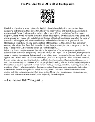 The Pros And Cons Of Football Hooliganism
Football hooliganism is a description of a football related violent behaviours and actions from
aggressive and fanatic football supporters. It is a very widely spread and transitional phenomena in
many parts of Europe, Latin America, and recently in north Africa. Hundreds of incidents have
happened, many people have died, thousands of fans have injured, several stadiums were ruined, and
many squares were turned into battlefields just because of football hooligans who exploit the game of
football to achieve personal or common interests and to declare themselves as powerful force.
Hooliganism issues have become an integral part of the game of football. Hence, they raise many
controversial viewpoints about their causative factors, interpretations, threats, consequences, and the
kind of people who ... Show more content on Helpwriting.net ...
It is a very deleterious phenomenon that affects the reputation of the entire sports, especially the
football sector as well as it negatively affects the society. As Rogers (2016) proclaims, Hooliganism is
soccer s greatest scourge, one that appeared to have been largely cosigned to the past but still ready to
appear, like a snake, when the conditions are right (para.12). Hooliganism causes disastrous incidents,
human losses, injuries, growing fanaticism and hatred, and destruction of properties of the nation. In
fact, most of these aspects can even affect the people in the society who are not interested in or part of
the football game. Hooliganism behaviors involve rioting, clashing vandalism, swearing, intimidation,
mocking, offensive chanting, spitting, fighting, throwing objects, and using weaponries in fighting.
Furthermore, football hooligans are known for using flares, fireworks, and smoke bombs before,
during, and after matches as part of their usual action. These behaviors cause and have caused many
distractions and threats to the football game, especially in the European
... Get more on HelpWriting.net ...
 