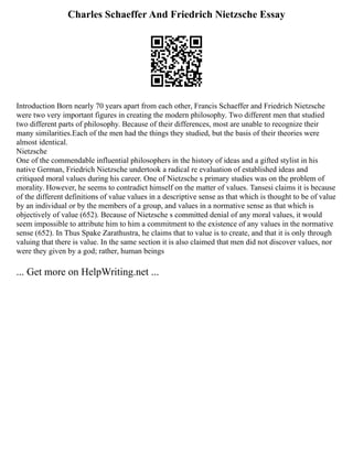 Charles Schaeffer And Friedrich Nietzsche Essay
Introduction Born nearly 70 years apart from each other, Francis Schaeffer and Friedrich Nietzsche
were two very important figures in creating the modern philosophy. Two different men that studied
two different parts of philosophy. Because of their differences, most are unable to recognize their
many similarities.Each of the men had the things they studied, but the basis of their theories were
almost identical.
Nietzsche
One of the commendable influential philosophers in the history of ideas and a gifted stylist in his
native German, Friedrich Nietzsche undertook a radical re evaluation of established ideas and
critiqued moral values during his career. One of Nietzsche s primary studies was on the problem of
morality. However, he seems to contradict himself on the matter of values. Tansesi claims it is because
of the different definitions of value values in a descriptive sense as that which is thought to be of value
by an individual or by the members of a group, and values in a normative sense as that which is
objectively of value (652). Because of Nietzsche s committed denial of any moral values, it would
seem impossible to attribute him to him a commitment to the existence of any values in the normative
sense (652). In Thus Spake Zarathustra, he claims that to value is to create, and that it is only through
valuing that there is value. In the same section it is also claimed that men did not discover values, nor
were they given by a god; rather, human beings
... Get more on HelpWriting.net ...
 