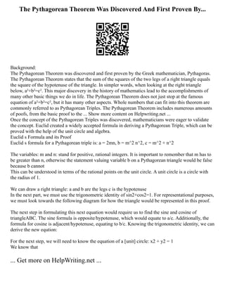 The Pythagorean Theorem Was Discovered And First Proven By...
Background:
The Pythagorean Theorem was discovered and first proven by the Greek mathematician, Pythagoras.
The Pythagorean Theorem states that the sum of the squares of the two legs of a right triangle equals
the square of the hypotenuse of the triangle. In simpler words, when looking at the right triangle
below, a²+b²=c². This major discovery in the history of mathematics lead to the accomplishments of
many other basic things we do in life. The Pythagorean Theorem does not just stop at the famous
equation of a²+b²=c², but it has many other aspects. Whole numbers that can fit into this theorem are
commonly referred to as Pythagorean Triples. The Pythagorean Theorem includes numerous amounts
of poofs, from the basic proof to the ... Show more content on Helpwriting.net ...
Once the concept of the Pythagorean Triples was discovered, mathematicians were eager to validate
the concept. Euclid created a widely accepted formula in deriving a Pythagorean Triple, which can be
proved with the help of the unit circle and algebra.
Euclid s Formula and its Proof
Euclid s formula for a Pythagorean triple is: a = 2mn, b = m^2 n^2, c = m^2 + n^2
The variables: m and n: stand for positive, rational integers. It is important to remember that m has to
be greater than n, otherwise the statement valuing variable b on a Pythagorean triangle would be false
because b cannot
This can be understood in terms of the rational points on the unit circle. A unit circle is a circle with
the radius of 1.
We can draw a right triangle: a and b are the legs c is the hypotenuse
In the next part, we must use the trigonometric identity of sin2+cos2=1. For representational purposes,
we must look towards the following diagram for how the triangle would be represented in this proof.
The next step in formulating this next equation would require us to find the sine and cosine of
triangleABC. The sine formula is opposite/hypotenuse, which would equate to a/c. Additionally, the
formula for cosine is adjacent/hypotenuse, equating to b/c. Knowing the trigonometric identity, we can
derive the new eqution:
For the next step, we will need to know the equation of a [unit] circle: x2 + y2 = 1
We know that
... Get more on HelpWriting.net ...
 
