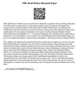 NHL Draft Primer Research Paper
NHL Draft Primer: Notable names to watch later in the draft s second day The second day of the draft
will afford teams an opportunity to select character players who will certainly still impact their
prospect pool in a positive fashion. In the latest edition of NHL Draft Primer, we highlight a few
notable names that have family ties, one or two elements of their games that make them unique, and a
couple players who have been overlooked for one reason or another. Forwards Brandon Gignac,
Shawinigan Cataractes (QMJHL) 5 11 , 172 pounds, Repentigny, QC Afforded with an opportunity to
acclimate to life in the QMJHL, we just started to see what Shawinigan forward Brandon Gignac can
do. It s no surprise that Gignac s step forward also propelled ... Show more content on Helpwriting.net
...
Erie s depth on the blueline prevented Sambrook from making the team right away, but the extra year
paid off and Sambrook worked his way into a full time spot on defense. Despite logging very little
time on the powerplay, Sambrook scored nine times, all at even strength, and added 18 assists to Erie s
attack. He s physically assertive with and without the puck, and took advantage of additional icetime
due to injuries and WJC obligations during the holiday season. Ondrej Vala, Kamloops Blazers
(WHL) 6 4 , 216 pounds, Pardubice, CZ Kamloops Blazers defenseman Ondrej Vala took his first
foray away from home and landed with Kamloops as the 11th overall pick in the CHL Import Draft.
The physical, defensively strong product of the Czech Republic put together a solid, yet not
sensational first year in the WHL. He finished with four goals and 17 assists, and while the numbers
appear pedestrian, it s the small things that make Vala a draft worthy prospect. He gets his stick into
passing lanes, is keenly aware of his surroundings, and is among the best positional defenseman in the
draft.
... Get more on HelpWriting.net ...
 