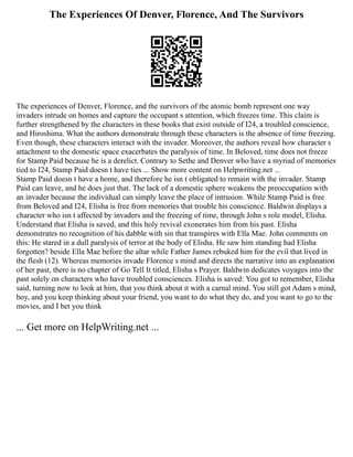 The Experiences Of Denver, Florence, And The Survivors
The experiences of Denver, Florence, and the survivors of the atomic bomb represent one way
invaders intrude on homes and capture the occupant s attention, which freezes time. This claim is
further strengthened by the characters in these books that exist outside of I24, a troubled conscience,
and Hiroshima. What the authors demonstrate through these characters is the absence of time freezing.
Even though, these characters interact with the invader. Moreover, the authors reveal how character s
attachment to the domestic space exacerbates the paralysis of time. In Beloved, time does not freeze
for Stamp Paid because he is a derelict. Contrary to Sethe and Denver who have a myriad of memories
tied to I24, Stamp Paid doesn t have ties ... Show more content on Helpwriting.net ...
Stamp Paid doesn t have a home, and therefore he isn t obligated to remain with the invader. Stamp
Paid can leave, and he does just that. The lack of a domestic sphere weakens the preoccupation with
an invader because the individual can simply leave the place of intrusion. While Stamp Paid is free
from Beloved and I24, Elisha is free from memories that trouble his conscience. Baldwin displays a
character who isn t affected by invaders and the freezing of time, through John s role model, Elisha.
Understand that Elisha is saved, and this holy revival exonerates him from his past. Elisha
demonstrates no recognition of his dabble with sin that transpires with Ella Mae. John comments on
this: He stared in a dull paralysis of terror at the body of Elisha. He saw him standing had Elisha
forgotten? beside Ella Mae before the altar while Father James rebuked him for the evil that lived in
the flesh (12). Whereas memories invade Florence s mind and directs the narrative into an explanation
of her past, there is no chapter of Go Tell It titled, Elisha s Prayer. Baldwin dedicates voyages into the
past solely on characters who have troubled consciences. Elisha is saved: You got to remember, Elisha
said, turning now to look at him, that you think about it with a carnal mind. You still got Adam s mind,
boy, and you keep thinking about your friend, you want to do what they do, and you want to go to the
movies, and I bet you think
... Get more on HelpWriting.net ...
 