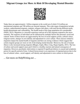 Migrant Groups Are More At Risk Of Developing Mental Disorder
Today there are approximately 1 billion migrants in the world out of which 214 million are
international migrants and 740 million are internal migrants. This wide range of population include
workers, undocumented migrants, students, refugees and others, with each having different needs,
health determinants and vulnerability. The health needs of this large population are considerable
(WHO, 2015). Migration is a stressful experience and not all of the migrants respond to the stress
similarly. The response of individual can be influenced by multiple factors like personal, social and
cultural. Some of these factors are aggravated by the loss of social support system, cultural values,
religious norms, changes in own identity and adjustment to a new culture. These stresses related to
migration impact the mental health of migrants and there are strong evidences which suggest that
certain migrant groups are more at risk of developing mental disorder. Moreover, the rate of mental
illness is also increased among migrants (Bhugra, Gupta, Bhui, Craig, Dogra Ingleby, 2011). The loss
of culture and social support cause grief which is a healthy reaction and natural consequence of
migration. However, psychiatric intervention is required if significant distress is caused and symptoms
persist for specific period of time. Cultural bereavement is an experience of migrated person due to the
loss of cultural values , social support, self identity and adjustment to new culture in which person
... Get more on HelpWriting.net ...
 