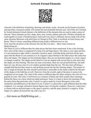Artwork Formal Elements
Artwork is the definition of painting, drawings and artistic works. Artwork can be found everywhere
and anywhere, museums usually will contain the most beautiful artwork seen. All of this art is formed
by formal elements.Formal element is the definition of the elements that are used to make a piece of
artwork. These elements are line, shape, form, tone, texture, pattern and color. All these elements are
used together to create a finished project. Each and every piece is different, but are made with all the
same elements.Museums with artist born in Chicago to New York, to textbook art from Greece and
Rome. There is always something different lying inside a different town or city.
First, from the art pieces in the museum, the one that was most ... Show more content on
Helpwriting.net ...
The Heart to Lion is different than the other pieces that have been mentioned. It has a free forming
flow, most of the statue is composed of a long wire and large pieces. The space is very open and free,
it is not enclosed or tight which is normally a positive space, with that being said from all the open
space that the Heart to Lion contains it is in a negative space.Similar to the other pieces this statue has
lines and shapes. The shapes are free forming shapes, they are not dominant shapes as a circle, square
or triangle would be. The shapes on the Heart to Lion are shaped with curved lines to also show that
the shapes are free forming. The lines are seen everywhere, there are curved and bold lines, the bold
lines are very obvious since it is of a darker granted shade than the rest. The line starts off being a
straight bold line,but then seems to end up being curved into the free forming shapes. The texture of
this is rough all around, the only smooth section that is noticeable on the statue could be the flat part
of the shapes or the bold line as well. However, from the overall, sight of the piece it seems to be
rough,but not too rough. The color of this statue is different than the others mention, the color of it is a
grayish tin color. The color is well known as a mixture of black and white usually there meanings
behind the those two colors which are death and peace. Since it is heart it shows the meaning of why
the artist chose that particular color. Cumul I is a piece made by Louise Bourgeois it has some
similarities and differences to the Heart to Lion. Cumul I is a piece that is quite different than the other
sculptures. It is strongly referred to human figures once viewing the sculpture. However, it does have
a volume with an enclosed space so the space is positive, and the space around it is negative. It has
shapes of a sphere all around the top with a lay of a
... Get more on HelpWriting.net ...
 