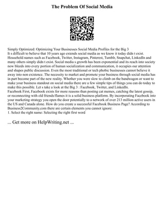 The Problem Of Social Media
Simply Optimized: Optimizing Your Businesses Social Media Profiles for the Big 3
It s difficult to believe that 10 years ago extends social media as we know it today didn t exist.
Household names such as Facebook, Twitter, Instagram, Pinterest, Tumblr, Snapchat, LinkedIn and
many others simply didn t exist. Social media s growth has been exponential and its reach into society
now bleeds into every portion of human socialization and communication, it occupies our attention
and shapes public discussion. Even the most traditional or tech phobic businesses cannot believe it
away into non existence. The necessity to market and promote your business through social media has
in part become part of the new reality. Whether you were slow to climb on the bandwagon or want to
make your business standout on social media there are a few simple tips of things you can do today to
make this possible. Let s take a look at the Big 3 : Facebook, Twitter, and LinkedIn.
Facebook First, Facebook exists for more reasons than posting cat memes, catching the latest gossip,
or reconnecting with old friends/flames it is a solid business platform. By incorporating Facebook into
your marketing strategy you open the door potentially to a network of over 213 million active users in
the US and Canada alone. How do you create a successful Facebook Business Page? According to
Business2Community.com there are certain elements you cannot ignore:
1. Select the right name: Selecting the right first word
... Get more on HelpWriting.net ...
 