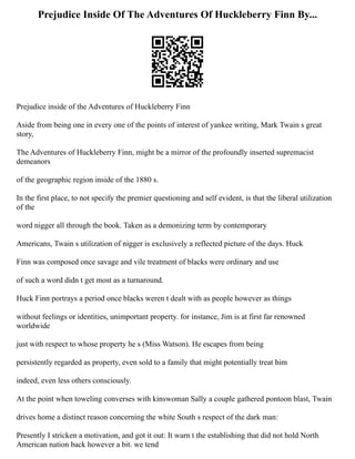 Prejudice Inside Of The Adventures Of Huckleberry Finn By...
Prejudice inside of the Adventures of Huckleberry Finn
Aside from being one in every one of the points of interest of yankee writing, Mark Twain s great
story,
The Adventures of Huckleberry Finn, might be a mirror of the profoundly inserted supremacist
demeanors
of the geographic region inside of the 1880 s.
In the first place, to not specify the premier questioning and self evident, is that the liberal utilization
of the
word nigger all through the book. Taken as a demonizing term by contemporary
Americans, Twain s utilization of nigger is exclusively a reflected picture of the days. Huck
Finn was composed once savage and vile treatment of blacks were ordinary and use
of such a word didn t get most as a turnaround.
Huck Finn portrays a period once blacks weren t dealt with as people however as things
without feelings or identities, unimportant property. for instance, Jim is at first far renowned
worldwide
just with respect to whose property he s (Miss Watson). He escapes from being
persistently regarded as property, even sold to a family that might potentially treat him
indeed, even less others consciously.
At the point when toweling converses with kinswoman Sally a couple gathered pontoon blast, Twain
drives home a distinct reason concerning the white South s respect of the dark man:
Presently I stricken a motivation, and got it out: It warn t the establishing that did not hold North
American nation back however a bit. we tend
 