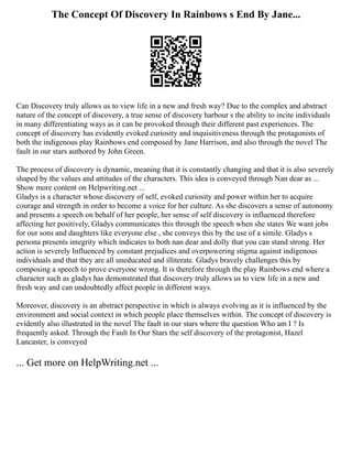 The Concept Of Discovery In Rainbows s End By Jane...
Can Discovery truly allows us to view life in a new and fresh way? Due to the complex and abstract
nature of the concept of discovery, a true sense of discovery harbour s the ability to incite individuals
in many differentiating ways as it can be provoked through their different past experiences. The
concept of discovery has evidently evoked curiosity and inquisitiveness through the protagonists of
both the indigenous play Rainbows end composed by Jane Harrison, and also through the novel The
fault in our stars authored by John Green.
The process of discovery is dynamic, meaning that it is constantly changing and that it is also severely
shaped by the values and attitudes of the characters. This idea is conveyed through Nan dear as ...
Show more content on Helpwriting.net ...
Gladys is a character whose discovery of self, evoked curiosity and power within her to acquire
courage and strength in order to become a voice for her culture. As she discovers a sense of autonomy
and presents a speech on behalf of her people, her sense of self discovery is influenced therefore
affecting her positively, Gladys communicates this through the speech when she states We want jobs
for our sons and daughters like everyone else , she conveys this by the use of a simile. Gladys s
persona presents integrity which indicates to both nan dear and dolly that you can stand strong. Her
action is severely Influenced by constant prejudices and overpowering stigma against indigenous
individuals and that they are all uneducated and illiterate. Gladys bravely challenges this by
composing a speech to prove everyone wrong. It is therefore through the play Rainbows end where a
character such as gladys has demonstrated that discovery truly allows us to view life in a new and
fresh way and can undoubtedly affect people in different ways.
Moreover, discovery is an abstract perspective in which is always evolving as it is influenced by the
environment and social context in which people place themselves within. The concept of discovery is
evidently also illustrated in the novel The fault in our stars where the question Who am I ? Is
frequently asked. Through the Fault In Our Stars the self discovery of the protagonist, Hazel
Lancaster, is conveyed
... Get more on HelpWriting.net ...
 