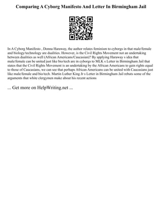 Comparing A Cyborg Manifesto And Letter In Birmingham Jail
In A Cyborg Manifesto , Donna Haraway, the author relates feminism to cyborgs in that male/female
and biology/technology are dualities. However, is the Civil Rights Movement not an undertaking
between dualities as well (African Americans/Caucasian)? By applying Haraway s idea that
male/female can be united just like bio/tech are in cyborgs to MLK s Letter in Birmingham Jail that
states that the Civil Rights Movement is an undertaking by the African Americans to gain rights equal
to those of Caucasians, we can see that perhaps African Americans can be united with Caucasians just
like male/female and bio/tech. Martin Luther King Jr s Letter in Birmingham Jail rebuts some of the
arguments that white clergymen make about his recent actions
... Get more on HelpWriting.net ...
 