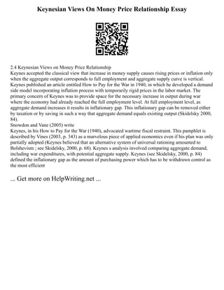 Keynesian Views On Money Price Relationship Essay
2.4 Keynesian Views on Money Price Relationship
Keynes accepted the classical view that increase in money supply causes rising prices or inflation only
when the aggregate output corresponds to full employment and aggregate supply curve is vertical.
Keynes published an article entitled How to Pay for the War in 1940, in which he developed a demand
side model incorporating inflation process with temporarily rigid prices in the labor market. The
primary concern of Keynes was to provide space for the necessary increase in output during war
where the economy had already reached the full employment level. At full employment level, as
aggregate demand increases it results in inflationary gap. This inflationary gap can be removed either
by taxation or by saving in such a way that aggregate demand equals existing output (Skidelsky 2000,
84).
Snowdon and Vane (2005) write
Keynes, in his How to Pay for the War (1940), advocated wartime fiscal restraint. This pamphlet is
described by Vines (2003, p. 343) as a marvelous piece of applied economics even if his plan was only
partially adopted (Keynes believed that an alternative system of universal rationing amounted to
Bolshevism ; see Skidelsky, 2000, p. 68). Keynes s analysis involved comparing aggregate demand,
including war expenditures, with potential aggregate supply. Keynes (see Skidelsky, 2000, p. 84)
defined the inflationary gap as the amount of purchasing power which has to be withdrawn control as
the most efficient
... Get more on HelpWriting.net ...
 