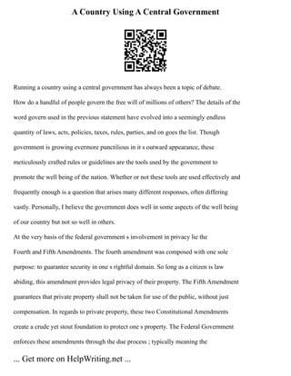 A Country Using A Central Government
Running a country using a central government has always been a topic of debate.
How do a handful of people govern the free will of millions of others? The details of the
word govern used in the previous statement have evolved into a seemingly endless
quantity of laws, acts, policies, taxes, rules, parties, and on goes the list. Though
government is growing evermore punctilious in it s outward appearance, these
meticulously crafted rules or guidelines are the tools used by the government to
promote the well being of the nation. Whether or not these tools are used effectively and
frequently enough is a question that arises many different responses, often differing
vastly. Personally, I believe the government does well in some aspects of the well being
of our country but not so well in others.
At the very basis of the federal government s involvement in privacy lie the
Fourth and Fifth Amendments. The fourth amendment was composed with one sole
purpose: to guarantee security in one s rightful domain. So long as a citizen is law
abiding, this amendment provides legal privacy of their property. The Fifth Amendment
guarantees that private property shall not be taken for use of the public, without just
compensation. In regards to private property, these two Constitutional Amendments
create a crude yet stout foundation to protect one s property. The Federal Government
enforces these amendments through the due process ; typically meaning the
... Get more on HelpWriting.net ...
 