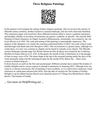 Three Religious Paintings
In this project I will compare the setting of three religious paintings. One set involves the interior of
fifteenth century architect, another located in a natural landscape, and one with a heavenly backdrop.
This expository paper will reveal how these different locations affect a viewer s spiritual experience,
and decipher whether or not these environments are generic, symbolic, or specific. The artwork titled
Painting of Ghent Altarpiece in Chapel, located in Rijksmuseum, Amsterdam, was created by Jan van
Eyck (Davies et al. 482). The scale and setting of this painting is unmistakably impressive. The
purpose of the altarpiece is to clarify the ceremony performed before it (482). Jan work is big in scale
and thorough with detail and color that glows (482). This environment is a generic place, although it is
a holy place, it is also very common as chapels can be found in virtually every church. The fifteenth
century landscape calendar page Tres Riches Heures du Duc de Berry was created by the Limbourg
Brothers in France (Davies et al. 474). In this panel, the month of July is illustrated, as is the passage
of time in many ways (474). The dome shape at the top of the seasonal training marks the days of the
week numerally along with the astrological signs for the month (474). Below the ... Show more
content on Helpwriting.net ...
It shows heaven on earth on the first and second panel. Different scholars have studied The Garden of
Earthly Delights and its various aspects in attempt to determine its meaning (491). Although none can
come to a concrete conclusion, this oil painting is more symbolic, as it is said to have numerous visual
references to verbal puns and proverbs (493). Also the date of creation for The Garden of Earthly
Delights is up for debate because Bosch never dated his pieces (15 Things You Should Know About
Bosch s The Garden of Earthly
... Get more on HelpWriting.net ...
 