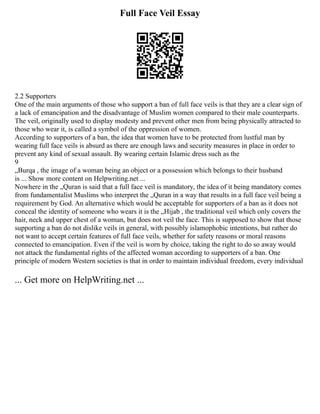 Full Face Veil Essay
2.2 Supporters
One of the main arguments of those who support a ban of full face veils is that they are a clear sign of
a lack of emancipation and the disadvantage of Muslim women compared to their male counterparts.
The veil, originally used to display modesty and prevent other men from being physically attracted to
those who wear it, is called a symbol of the oppression of women.
According to supporters of a ban, the idea that women have to be protected from lustful man by
wearing full face veils is absurd as there are enough laws and security measures in place in order to
prevent any kind of sexual assault. By wearing certain Islamic dress such as the
9
„Burqa , the image of a woman being an object or a possession which belongs to their husband
is ... Show more content on Helpwriting.net ...
Nowhere in the „Quran is said that a full face veil is mandatory, the idea of it being mandatory comes
from fundamentalist Muslims who interpret the „Quran in a way that results in a full face veil being a
requirement by God. An alternative which would be acceptable for supporters of a ban as it does not
conceal the identity of someone who wears it is the „Hijab , the traditional veil which only covers the
hair, neck and upper chest of a woman, but does not veil the face. This is supposed to show that those
supporting a ban do not dislike veils in general, with possibly islamophobic intentions, but rather do
not want to accept certain features of full face veils, whether for safety reasons or moral reasons
connected to emancipation. Even if the veil is worn by choice, taking the right to do so away would
not attack the fundamental rights of the affected woman according to supporters of a ban. One
principle of modern Western societies is that in order to maintain individual freedom, every individual
... Get more on HelpWriting.net ...
 