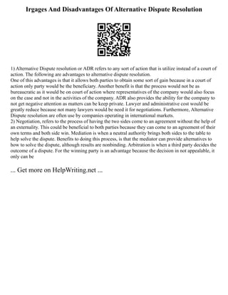 Irgages And Disadvantages Of Alternative Dispute Resolution
1) Alternative Dispute resolution or ADR refers to any sort of action that is utilize instead of a court of
action. The following are advantages to alternative dispute resolution.
One of this advantages is that it allows both parties to obtain some sort of gain because in a court of
action only party would be the beneficiary. Another benefit is that the process would not be as
bureaucratic as it would be on court of action where representatives of the company would also focus
on the case and not in the activities of the company. ADR also provides the ability for the company to
not get negative attention as matters can be keep private. Lawyer and administrative cost would be
greatly reduce because not many lawyers would be need it for negotiations. Furthermore, Alternative
Dispute resolution are often use by companies operating in international markets.
2) Negotiation, refers to the process of having the two sides come to an agreement without the help of
an externality. This could be beneficial to both parties because they can come to an agreement of their
own terms and both side win. Mediation is when a neutral authority brings both sides to the table to
help solve the dispute. Benefits to doing this process, is that the mediator can provide alternatives to
how to solve the dispute, although results are nonbinding. Arbitration is when a third party decides the
outcome of a dispute. For the winning party is an advantage because the decision in not appealable, it
only can be
... Get more on HelpWriting.net ...
 