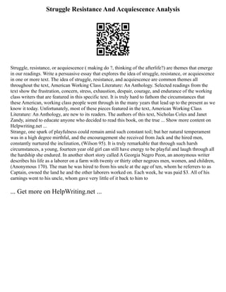 Struggle Resistance And Acquiescence Analysis
Struggle, resistance, or acquiescence ( making do ?, thinking of the afterlife?) are themes that emerge
in our readings. Write a persuasive essay that explores the idea of struggle, resistance, or acquiescence
in one or more text. The idea of struggle, resistance, and acquiescence are common themes all
throughout the text, American Working Class Literature: An Anthology. Selected readings from the
text show the frustration, concern, stress, exhaustion, despair, courage, and endurance of the working
class writers that are featured in this specific text. It is truly hard to fathom the circumstances that
these American, working class people went through in the many years that lead up to the present as we
know it today. Unfortunately, most of these pieces featured in the text, American Working Class
Literature: An Anthology, are new to its readers. The authors of this text, Nicholas Coles and Janet
Zandy, aimed to educate anyone who decided to read this book, on the true ... Show more content on
Helpwriting.net ...
Strange, one spark of playfulness could remain amid such constant toil; but her natural temperament
was in a high degree mirthful, and the encouragement she received from Jack and the hired men,
constantly nurtured the inclination, (Wilson 95). It is truly remarkable that through such harsh
circumstances, a young, fourteen year old girl can still have energy to be playful and laugh through all
the hardship she endured. In another short story called A Georgia Negro Peon, an anonymous writer
describes his life as a laborer on a farm with twenty or thirty other negroes men, women, and children,
(Anonymous 170). The man he was hired to from his uncle at the age of ten, whom he referrers to as
Captain, owned the land he and the other laborers worked on. Each week, he was paid $3. All of his
earnings went to his uncle, whom gave very little of it back to him to
... Get more on HelpWriting.net ...
 