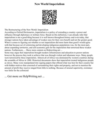 New World Imperialism
The Restructuring of the New World: Imperialism
According to Oxford Dictionaries, imperialism is a policy of extending a country s power and
influence through diplomacy or military force. Based on this definition, I can already infer that
imperialism is not a good thing because it is well known throughout history and even today, that
stronger nations have taken advantage of weaker ones for their own benefit and not the greater good.
When it comes to figuring out whether or not imperialism did more harm than good I would agree
with that because act of colonizing and developing indigenous populations was, for the most part,
about expanding territories, and self economic gain for the imperialists that terrorized these weaker
nations. Furthermore, ... Show more content on Helpwriting.net ...
Some may argue that imperialism brought modern infrastructure and education to poorer nations
however the process they took to achieve that was through violent and inhumane ways. Many people
were terrorized by these imperialists. Almost all of Africa was dominated by western countries during
the scramble of Africa in 1880. Historical documents show that imperialists treated indigenous people
as slaves. Many were manipulated into signing papers that offered what was best for their country but
with hidden motives that consisted of surrendering their rights and property, and not to mention the
amount of profit they receive ranged from little to nothing. Because of arsenal superiority, resistance
was futile for the colonized
... Get more on HelpWriting.net ...
 