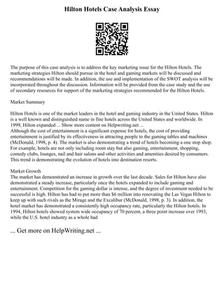 Hilton Hotels Case Analysis Essay
The purpose of this case analysis is to address the key marketing issue for the Hilton Hotels. The
marketing strategies Hilton should pursue in the hotel and gaming markets will be discussed and
recommendations will be made. In addition, the use and implementation of the SWOT analysis will be
incorporated throughout the discussion. Information will be provided from the case study and the use
of secondary resources for support of the marketing strategies recommended for the Hilton Hotels.
Market Summary
Hilton Hotels is one of the market leaders in the hotel and gaming industry in the United States. Hilton
is a well known and distinguished name in fine hotels across the United States and worldwide. In
1999, Hilton expanded ... Show more content on Helpwriting.net ...
Although the cost of entertainment is a significant expense for hotels, the cost of providing
entertainment is justified by its effectiveness in attracting people to the gaming tables and machines
(McDonald, 1998, p. 4). The market is also demonstrating a trend of hotels becoming a one stop shop.
For example, hotels are not only including room stay but also gaming, entertainment, shopping,
comedy clubs, lounges, nail and hair salons and other activities and amenities desired by consumers.
This trend is demonstrating the evolution of hotels into destination resorts.
Market Growth
The market has demonstrated an increase in growth over the last decade. Sales for Hilton have also
demonstrated a steady increase, particularly once the hotels expanded to include gaming and
entertainment. Competition for the gaming dollar is intense, and the degree of investment needed to be
successful is high. Hilton has had to put more than $6 million into renovating the Las Vegas Hilton to
keep up with such rivals as the Mirage and the Excalibur (McDonald, 1998, p. 3). In addition, the
hotel market has demonstrated a consistently high occupancy rate, particularly the Hilton hotels. In
1994, Hilton hotels showed system wide occupancy of 70 percent, a three point increase over 1993,
while the U.S. hotel industry as a whole had
... Get more on HelpWriting.net ...
 