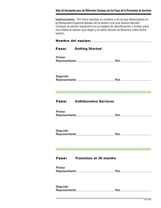 Hoja de Inscripción para las Diferentes Sesiones de las Fases de la Prestación de Servicios

Instrucciones: Por favor escriba su nombre y el rol que desempeña en
la Búsqueda Especial debajo de la sesión a la que desea atender.
Coloque el sticker respectivo en su tarjeta de identificación o binder para
recordarle la sesión que eligió y el salón donde se llevará a cabo dicha
sesión.

Nombre del equipo:

Fase:             Getting Started

Primer
Representante                                           Rol




Segundo
Representante                                           Rol




Fase:             Collaborative Services


Primer
Representante                                           Rol




Segundo
Representante                                           Rol




Fase:             Transition at 36 months

Primer
Representante                                           Rol




Segundo
Representante                                           Rol


                                                                                   Junio 2004
 