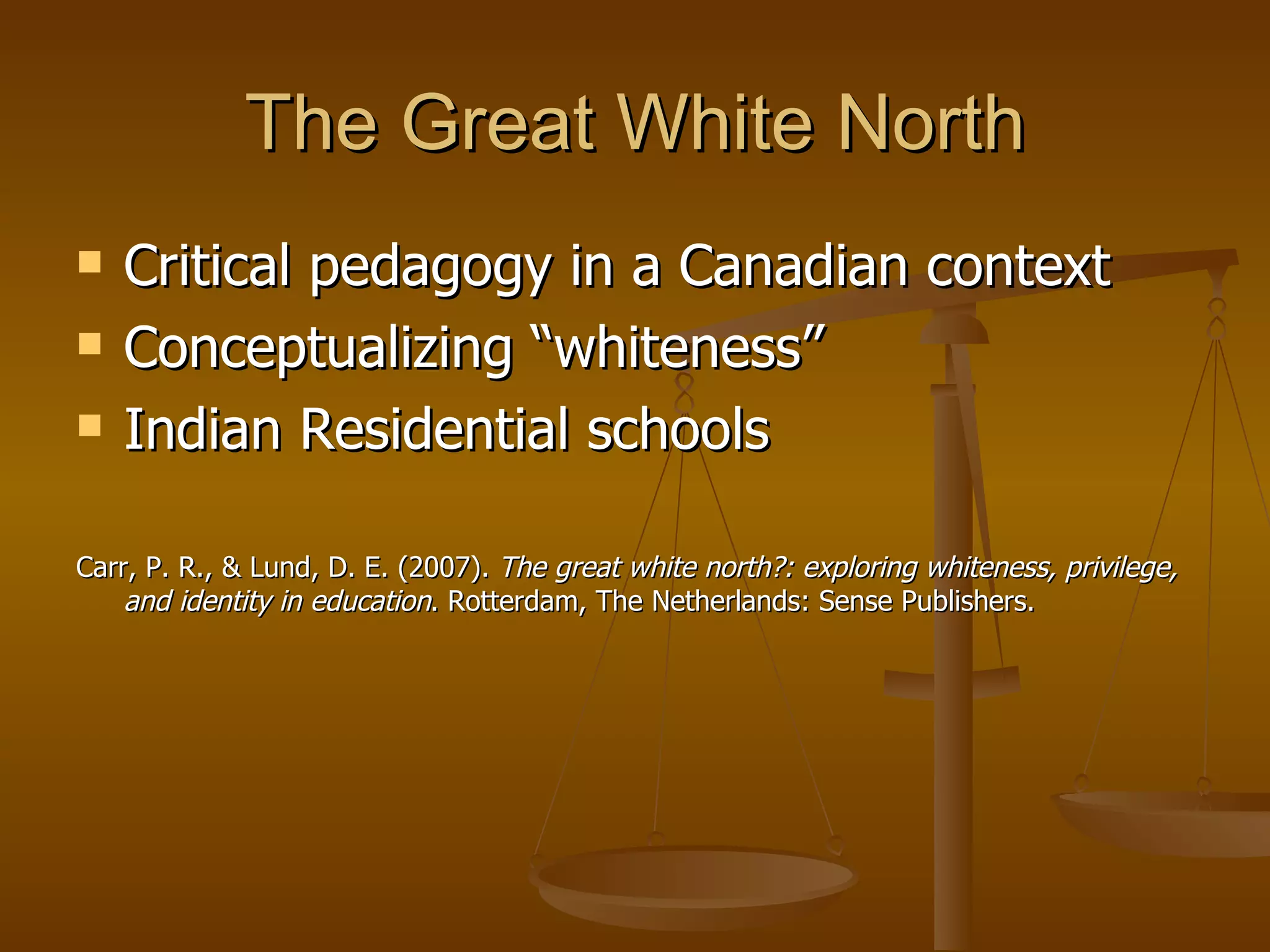 The Great White North Critical pedagogy in a Canadian context Conceptualizing “whiteness” Indian Residential schools  Carr, P. R., & Lund, D. E. (2007).  The great white north?: exploring whiteness, privilege, and identity in education . Rotterdam, The Netherlands: Sense Publishers.  