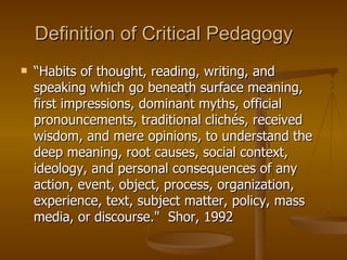 Definition of Critical Pedagogy “ Habits of thought, reading, writing, and speaking which go beneath surface meaning, first impressions, dominant myths, official pronouncements, traditional clichés, received wisdom, and mere opinions, to understand the deep meaning, root causes, social context, ideology, and personal consequences of any action, event, object, process, organization, experience, text, subject matter, policy, mass media, or discourse."  Shor, 1992 