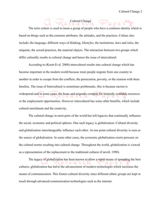 Cultural Change 2


                                          Cultural Change

       The term culture is used to mean a group of people who have a common identity which is

based on things such as the common attributes, the attitudes, and the practices. Culture also

include; the language, different ways of thinking, lifestyles, the institutions, laws and rules, the

etiquette, the sexual practices, the material objects. The interaction between two groups which

differ culturally results to cultural change and hence the issue of intercultural.

       According to (Knott Et al. 2008) intercultural results into cultural change which has

become important in the modern world because more people migrate from one country to

another in order to escape from the conflicts, the persecution, poverty, or the reunion with there

families. The issue of Intercultural is sometimes problematic, this is because racism is

widespread and in some cases, the hosts and migrants compete for limitedly available resources

or the employment opportunities. However intercultural has some other benefits, which include

cultural enrichment and the creativity.

       The cultural change in most parts of the world has left legacies that continually influence

the social, economic and political spheres. One such legacy is globalization. Cultural diversity

and globalization interchangeably influence each other. At one point cultural diversity is seen as

the source of globalization. In some other cases, the economic globalization exerts pressure on

the cultural norms resulting into cultural change. Throughout the world, globalization is viewed

as a representation of the replacement to the traditional cultures (Carroll, 1990).

       The legacy of globalization has been known to allow a rapid means of spreading the best

cultures; globalization has led to the advancement of modern technologies which increases the

means of communication. This fosters cultural diversity since different ethnic groups are kept in

touch through advanced communication technologies such as the internet.
 