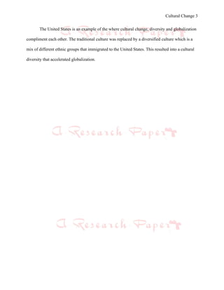 Cultural Change 3


       The United States is an example of the where cultural change, diversity and globalization

compliment each other. The traditional culture was replaced by a diversified culture which is a

mix of different ethnic groups that immigrated to the United States. This resulted into a cultural

diversity that accelerated globalization.
 
