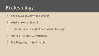 Ecclesiology
1. The Salvation Army as a church
2. What makes a church?
3. Dispensationalism and Covenantal Theology
4. Forms of Church Government
5. The Purposes of the Church
 