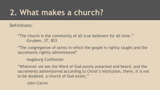 2. What makes a church?
Definitions:
“The church is the community of all true believers for all time.”
-Grudem, ST, 853
“The congregation of saints in which the gospel is rightly taught and the
sacraments rightly administered”
-Augsburg Confession
“Wherever we see the Word of God purely preached and heard, and the
sacraments administered according to Christ’s institution, there, it is not
to be doubted, a church of God exists.”
–John Calvin
 